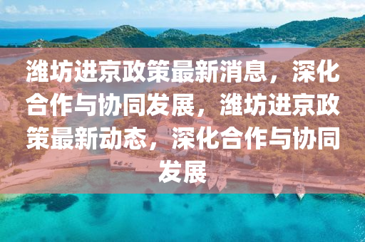 濰坊進(jìn)京政策最新消息，深化合作與協(xié)同發(fā)展，濰坊進(jìn)京政策最新動(dòng)態(tài)，山東水清源環(huán)?？萍加邢薰旧罨献髋c協(xié)同發(fā)展