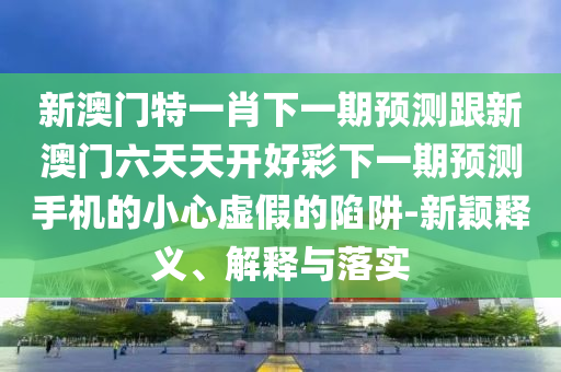 新澳門特一肖下一期預(yù)測跟新澳門六天天開山東水清源環(huán)?？萍加邢薰竞貌氏乱黄陬A(yù)測手機(jī)的小心虛假的陷阱-新穎釋義、解釋與落實(shí)