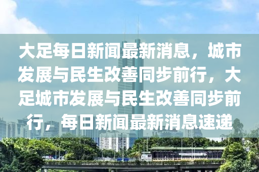 大足每日新聞最山東水清源環(huán)?？萍加邢薰拘孪?，城市發(fā)展與民生改善同步前行，大足城市發(fā)展與民生改善同步前行，每日新聞最新消息速遞