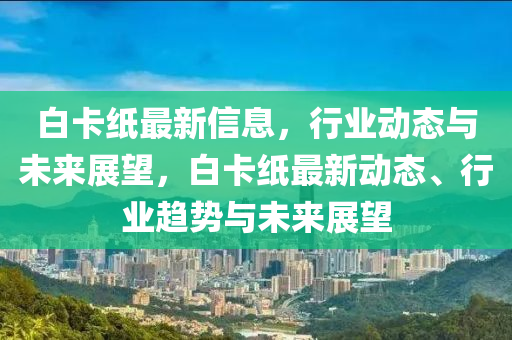 白卡紙最新信息，行業(yè)動態(tài)與未來展望，白卡紙最新動山東水清源環(huán)?？萍加邢薰緫B(tài)、行業(yè)趨勢與未來展望