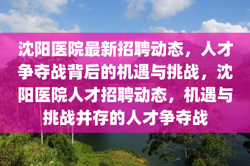 沈陽醫(yī)院最新招聘動態(tài)，人才爭奪戰(zhàn)背后的機遇與挑戰(zhàn)，沈陽醫(yī)院山東水清源環(huán)?？萍加邢薰救瞬耪衅竸討B(tài)，機遇與挑戰(zhàn)并存的人才爭奪戰(zhàn)