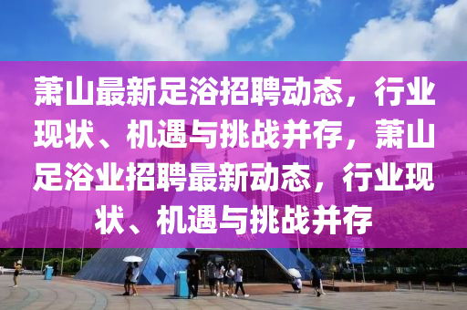 蕭山最新足浴招聘動(dòng)態(tài)，行業(yè)現(xiàn)狀、機(jī)遇與山東水清源環(huán)?？萍加邢薰咎魬?zhàn)并存，蕭山足浴業(yè)招聘最新動(dòng)態(tài)，行業(yè)現(xiàn)狀、機(jī)遇與挑戰(zhàn)并存