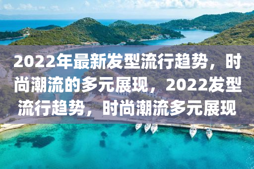2022年最新發(fā)型流行趨勢，時尚潮流的多元展現(xiàn)，2022發(fā)型流行趨勢，時尚潮流多元展現(xiàn)山東水清源環(huán)?？萍加邢薰? class=