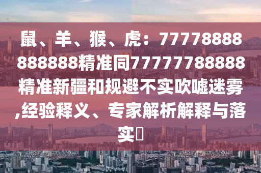 鼠、羊、猴、虎：77778888888888精準(zhǔn)同77777788888精準(zhǔn)新疆和規(guī)避不實(shí)吹山東水清源環(huán)?？萍加邢薰緡u迷霧,經(jīng)驗(yàn)釋義、專家解析解釋與落實(shí)?