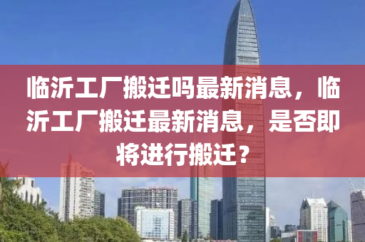 臨沂工廠搬遷嗎最新消息，臨山東水清源環(huán)?？萍加邢薰疽使S搬遷最新消息，是否即將進(jìn)行搬遷？