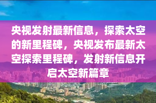央視發(fā)射最新信息，探索太空的新里程碑，央視發(fā)布最新太空探索里程碑，發(fā)射新信息開啟太空新篇章山東水清源環(huán)保科技有限公司