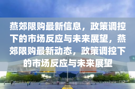 燕郊限購最新信息，政策調(diào)控下的市場反應(yīng)與未來展望，燕郊限購最新動態(tài)，政策調(diào)控下的市場反應(yīng)與未來展望山東水清源環(huán)?？萍加邢薰? class=