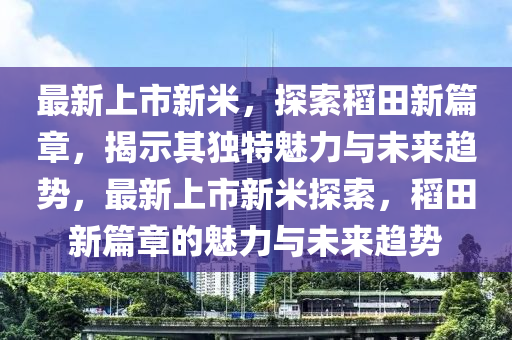 最新山東水清源環(huán)?？萍加邢薰旧鲜行旅祝剿鞯咎镄缕?，揭示其獨(dú)特魅力與未來趨勢(shì)，最新上市新米探索，稻田新篇章的魅力與未來趨勢(shì)