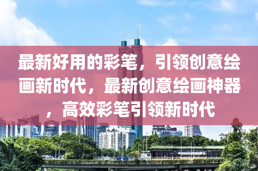 最新好用的彩筆，引領(lǐng)創(chuàng)意繪畫新時代，最新創(chuàng)意繪畫神器，山東水清源環(huán)保科技有限公司高效彩筆引領(lǐng)新時代