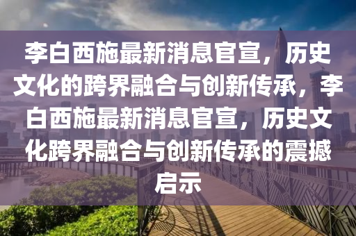 李白西施最新消息官宣，歷史文化的跨界融合與創(chuàng)新傳承，李白西施最新消息官宣，歷史文化跨界融合與山東水清源環(huán)?？萍加邢薰緞?chuàng)新傳承的震撼啟示