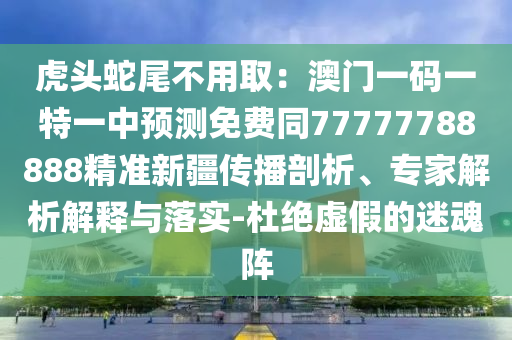 山東水清源環(huán)?？萍加邢薰净㈩^蛇尾不用取：澳門一碼一特一中預(yù)測(cè)免費(fèi)同77777788888精準(zhǔn)新疆傳播剖析、專家解析解釋與落實(shí)-杜絕虛假的迷魂陣
