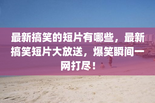 最新搞笑的短片有哪些，最新山東水清源環(huán)?？萍加邢薰靖阈Χ唐蠓潘?，爆笑瞬間一網(wǎng)打盡！