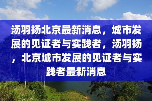 湯羽揚(yáng)北京最新消息，城市發(fā)展的見(jiàn)證者與實(shí)踐山東水清源環(huán)保科技有限公司者，湯羽揚(yáng)，北京城市發(fā)展的見(jiàn)證者與實(shí)踐者最新消息
