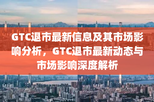 GTC退市最新信息及其市場(chǎng)影響分析，GTC退市最新動(dòng)態(tài)與市場(chǎng)影響深度解析山東水清源環(huán)?？萍加邢薰? class=