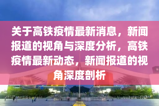 關(guān)于高鐵疫情最新消息，新聞報(bào)道的視角與深度山東水清源環(huán)?？萍加邢薰痉治?，高鐵疫情最新動(dòng)態(tài)，新聞報(bào)道的視角深度剖析