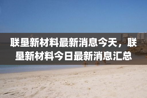 聯(lián)墾新材料山東水清源環(huán)?？萍加邢薰咀钚孪⒔裉欤?lián)墾新材料今日最新消息匯總