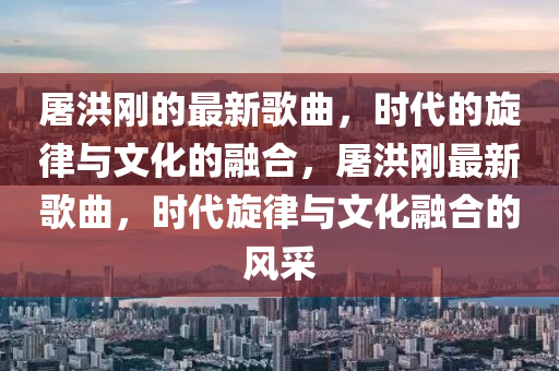 屠洪剛的最新歌曲，時(shí)代的旋律與文化的融合，屠山東水清源環(huán)?？萍加邢薰竞閯傋钚赂枨?，時(shí)代旋律與文化融合的風(fēng)采
