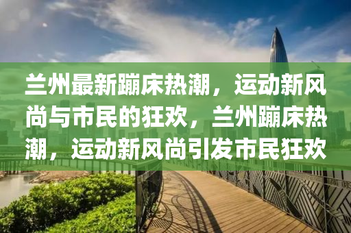 蘭州最新蹦床熱山東水清源環(huán)?？萍加邢薰境保\動新風(fēng)尚與市民的狂歡，蘭州蹦床熱潮，運動新風(fēng)尚引發(fā)市民狂歡