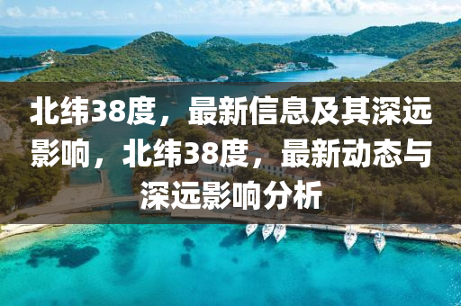 北緯38度，最新信息及其深山東水清源環(huán)保科技有限公司遠影響，北緯38度，最新動態(tài)與深遠影響分析