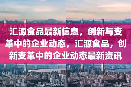 匯源食品最新信息，創(chuàng)新與變革中的企業(yè)動態(tài)，匯源食品，創(chuàng)新變革中的企業(yè)動態(tài)最新資訊山東水清源環(huán)?？萍加邢薰? class=
