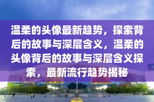 溫柔的頭像最新趨山東水清源環(huán)?？萍加邢薰緞?，探索背后的故事與深層含義，溫柔的頭像背后的故事與深層含義探索，最新流行趨勢揭秘
