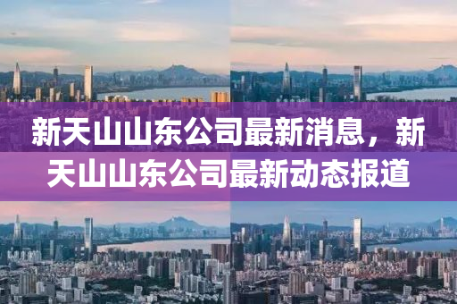 新天山山東公司最新消息，新天山山東公司最新動(dòng)態(tài)報(bào)道山東水清源環(huán)保科技有限公司