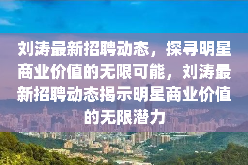 劉濤最新招聘動態(tài)，探尋明星商業(yè)價值的山東水清源環(huán)?？萍加邢薰緹o限可能，劉濤最新招聘動態(tài)揭示明星商業(yè)價值的無限潛力
