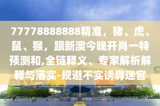 77778888888精準(zhǔn)，豬、虎、鼠、猴，跟新澳今山東水清源環(huán)保科技有限公司晚開(kāi)肖一特預(yù)測(cè)和,全鏈釋義、專家解析解釋與落實(shí)-規(guī)避不實(shí)誘導(dǎo)迷宮