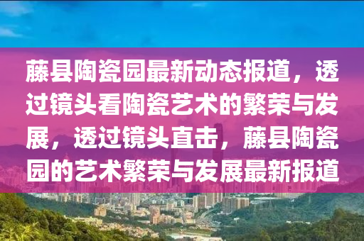 藤縣陶瓷園最新動(dòng)態(tài)報(bào)道，透過鏡頭看陶瓷藝術(shù)的繁榮與發(fā)展，透過鏡頭直擊，藤縣陶瓷園的藝術(shù)繁榮與發(fā)展最新報(bào)道山東水清源環(huán)?？萍加邢薰? class=