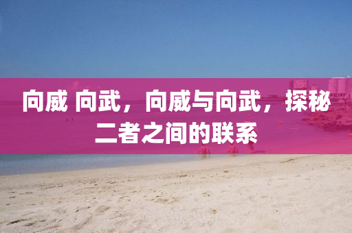 向威 向武，向威與向武，探秘二者之間的聯(lián)系山東水清源環(huán)?？萍加邢薰? class=
