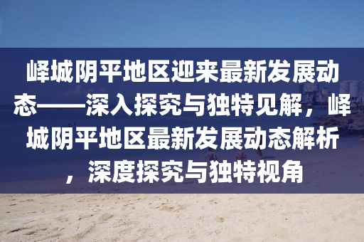 嶧城陰平地區(qū)迎來最新發(fā)展動(dòng)態(tài)——深入探究與獨(dú)特見解，嶧城陰平地區(qū)最新發(fā)展動(dòng)態(tài)解析，深度探究與獨(dú)特視角山東水清源環(huán)保科技有限公司