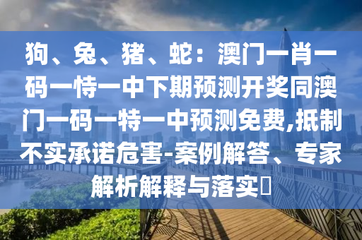 狗、兔、豬、蛇：澳門一肖一碼一恃一中下期預(yù)測開獎同澳門一碼一特一中預(yù)測免費,抵制不實承諾危害山東水清源環(huán)保科技有限公司-案例解答、專家解析解釋與落實?