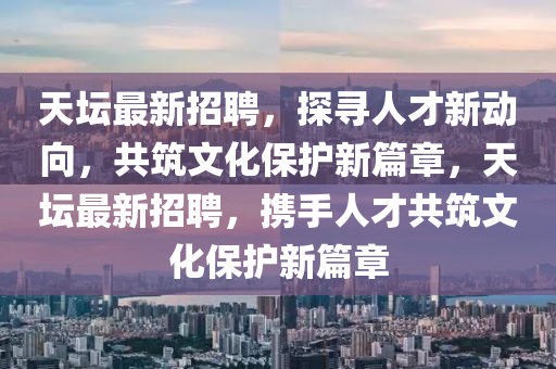 天壇最新招聘，探山東水清源環(huán)?？萍加邢薰緦と瞬判聞?dòng)向，共筑文化保護(hù)新篇章，天壇最新招聘，攜手人才共筑文化保護(hù)新篇章