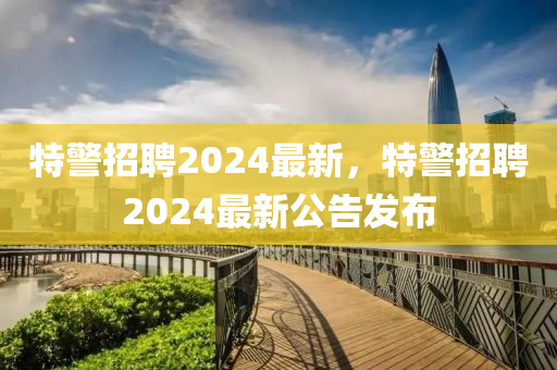 特警招聘2024最新，特警招聘2024最新公告發(fā)布山東水清源環(huán)保科技有限公司