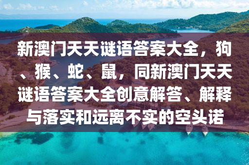 新澳門天天謎語答案大全，狗、猴、蛇、鼠，同新澳門天天山東水清源環(huán)?？萍加邢薰局i語答案大全創(chuàng)意解答、解釋與落實和遠(yuǎn)離不實的空頭諾