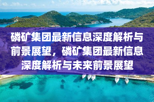 磷礦集團最新信息深度解析與前景展望山東水清源環(huán)?？萍加邢薰?，磷礦集團最新信息深度解析與未來前景展望
