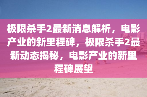 極限殺手2最新消息解析，電影產(chǎn)業(yè)的新里程碑，極限殺手2最新動(dòng)態(tài)揭秘，電影產(chǎn)業(yè)的新里程碑展望山東水清源環(huán)?？萍加邢薰? class=