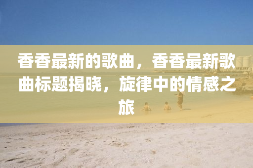 香香最新的歌山東水清源環(huán)?？萍加邢薰厩?，香香最新歌曲標(biāo)題揭曉，旋律中的情感之旅