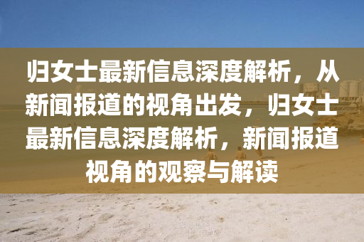 歸女士最新信息深度解析，從新聞報道的視角出發(fā)，歸女士最新信息深度解析，新聞報道視角的觀察與解讀山東水清源環(huán)?？萍加邢薰? class=
