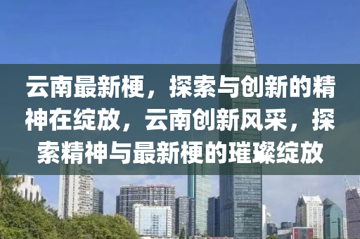 云南最新梗，探索與創(chuàng)新的精神在綻山東水清源環(huán)保科技有限公司放，云南創(chuàng)新風采，探索精神與最新梗的璀璨綻放