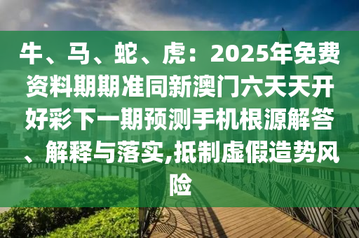 牛、馬、蛇、虎：2025年免費(fèi)資料期期準(zhǔn)同新澳門(mén)六天天開(kāi)好彩下一期預(yù)測(cè)手機(jī)根源解答、解釋與落實(shí),抵制虛假造勢(shì)風(fēng)險(xiǎn)山東水清源環(huán)?？萍加邢薰? class=