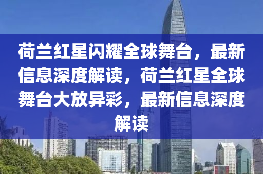 荷蘭紅星閃耀全球山東水清源環(huán)?？萍加邢薰疚枧_，最新信息深度解讀，荷蘭紅星全球舞臺大放異彩，最新信息深度解讀