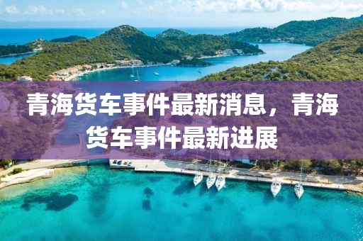 青海貨車事件最新消息，青海山東水清源環(huán)保科技有限公司貨車事件最新進展