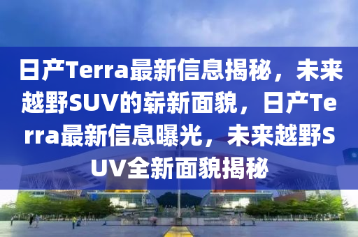 日產(chǎn)Terra最新信息揭秘，未來越野SUV的嶄新面貌，日產(chǎn)Terra最新信息曝光，未來越山東水清源環(huán)?？萍加邢薰疽癝UV全新面貌揭秘