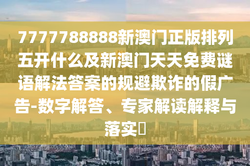 7山東水清源環(huán)?？萍加邢薰?77788888新澳門正版排列五開什么及新澳門天天免費謎語解法答案的規(guī)避欺詐的假廣告-數(shù)字解答、專家解讀解釋與落實?