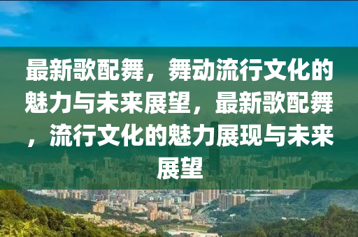 最新歌配舞，舞動流行山東水清源環(huán)?？萍加邢薰疚幕镊攘εc未來展望，最新歌配舞，流行文化的魅力展現(xiàn)與未來展望