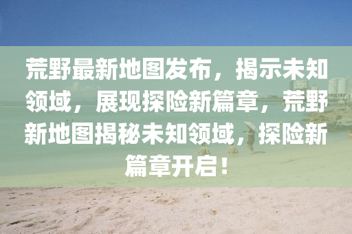 荒野最新地圖發(fā)布，揭示未知領(lǐng)域，展現(xiàn)探險(xiǎn)新篇章，荒野新地圖揭秘未知領(lǐng)域，探險(xiǎn)新篇章開啟！山東水清源環(huán)?？萍加邢薰? class=