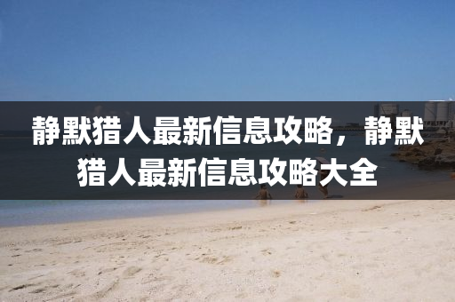 靜默獵人最新信息攻略，靜默山東水清源環(huán)保科技有限公司獵人最新信息攻略大全