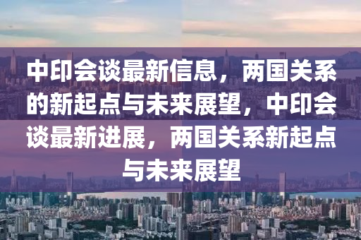 中印會談最新信息，兩國關(guān)系的新起點與未來展望，中印會談最新進(jìn)展，兩國關(guān)系新起點與未來展望山東水清源環(huán)?？萍加邢薰? class=