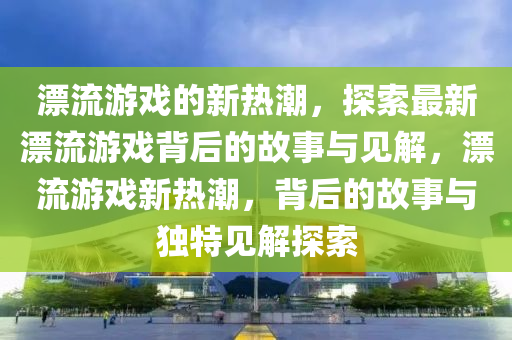 漂流游戲的新熱潮，探索最新漂流游戲背后的故事與見解，漂流游戲新熱潮，背后的故事山東水清源環(huán)?？萍加邢薰九c獨(dú)特見解探索